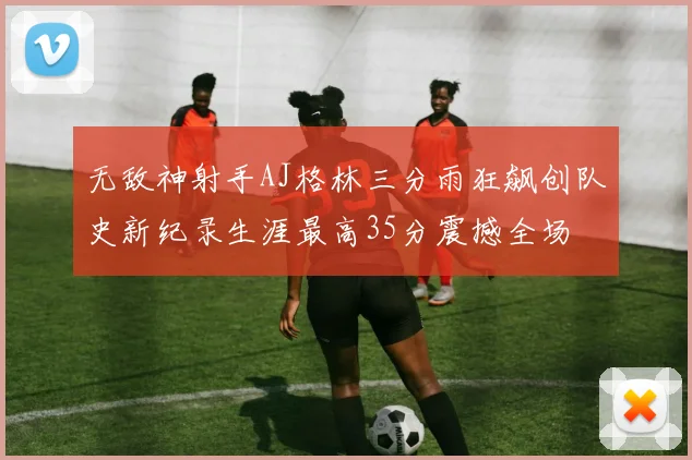 无敌神射手AJ格林三分雨狂飙创队史新纪录生涯最高35分震撼全场