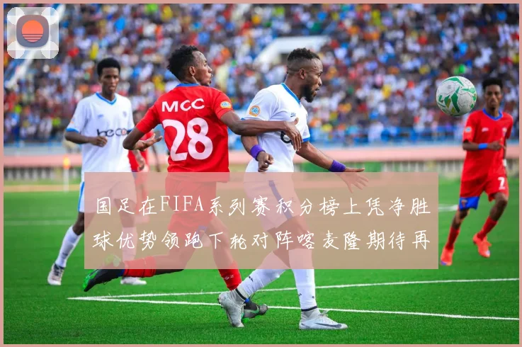 国足在FIFA系列赛积分榜上凭净胜球优势领跑下轮对阵喀麦隆期待再创佳绩