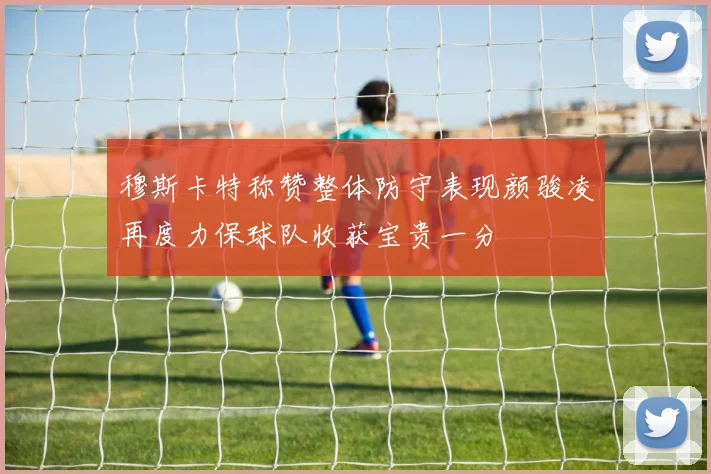穆斯卡特称赞整体防守表现颜骏凌再度力保球队收获宝贵一分