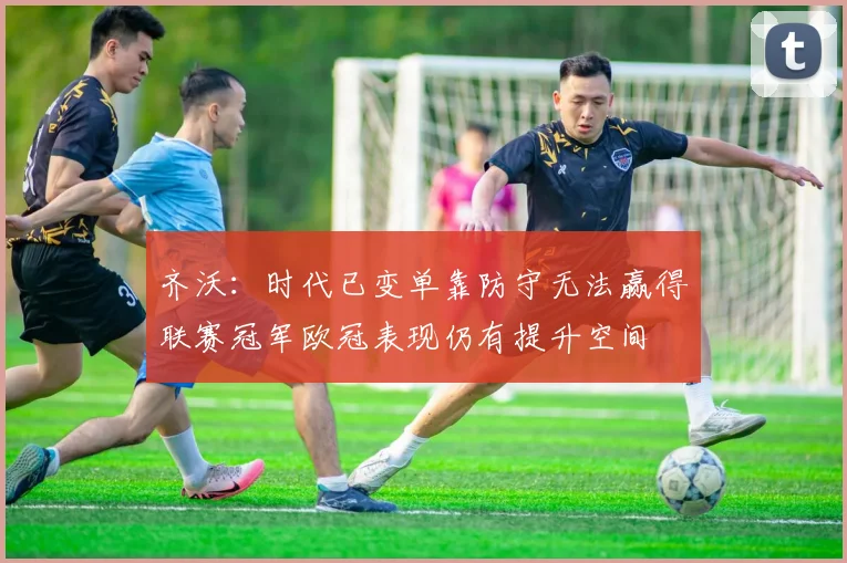 齐沃：时代已变单靠防守无法赢得联赛冠军欧冠表现仍有提升空间