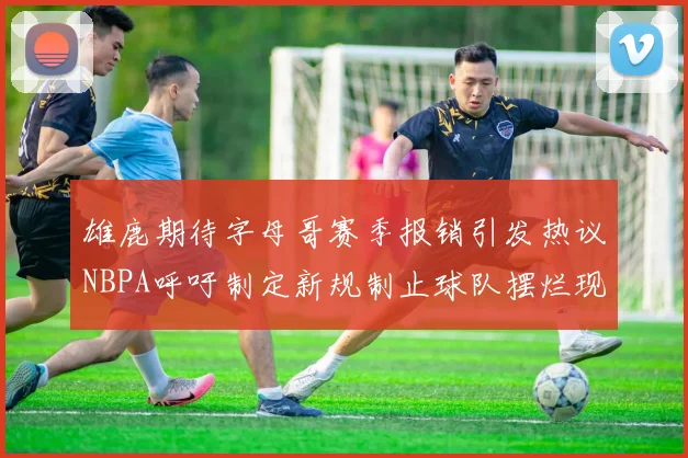 雄鹿期待字母哥赛季报销引发热议NBPA呼吁制定新规制止球队摆烂现象