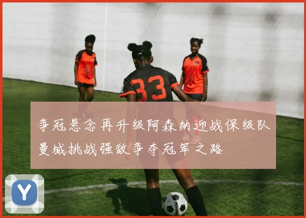 争冠悬念再升级阿森纳迎战保级队曼城挑战强敌争夺冠军之路