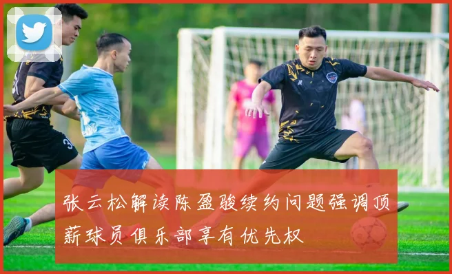 张云松解读陈盈骏续约问题强调顶薪球员俱乐部享有优先权