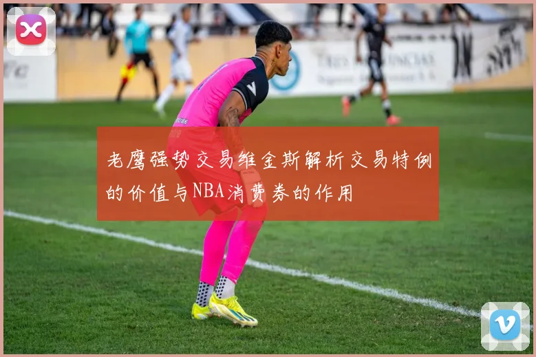 老鹰强势交易维金斯解析交易特例的价值与NBA消费券的作用