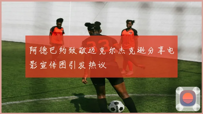 阿德巴约致敬迈克尔杰克逊分享电影宣传图引发热议
