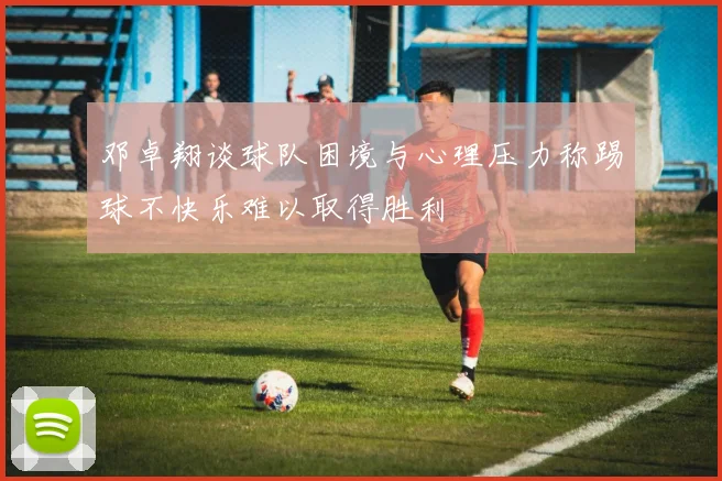 邓卓翔谈球队困境与心理压力称踢球不快乐难以取得胜利