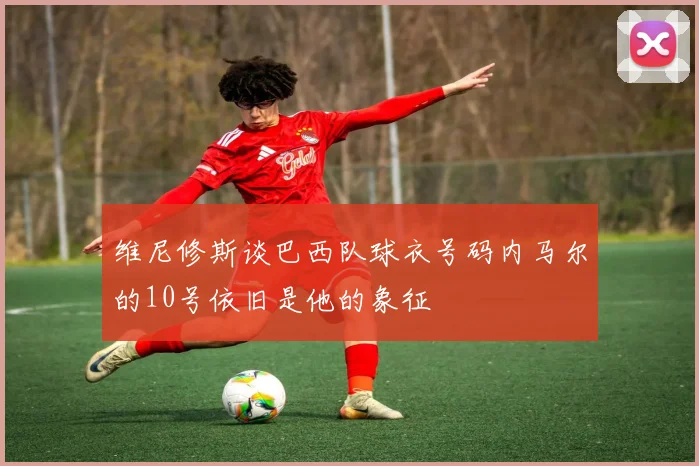 维尼修斯谈巴西队球衣号码内马尔的10号依旧是他的象征