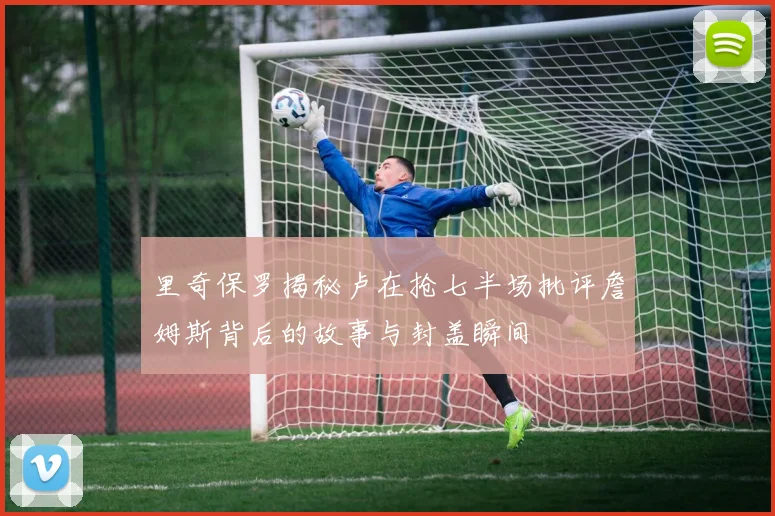 里奇保罗揭秘卢在抢七半场批评詹姆斯背后的故事与封盖瞬间