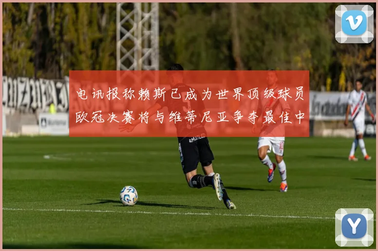 电讯报称赖斯已成为世界顶级球员欧冠决赛将与维蒂尼亚争夺最佳中场称号