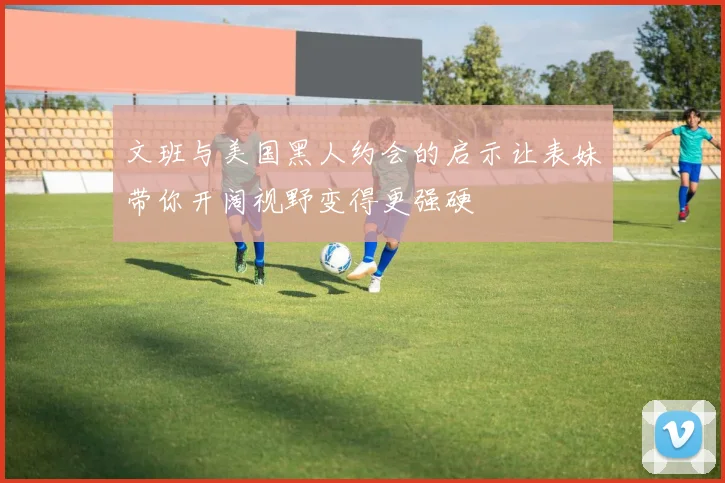 文班与美国黑人约会的启示让表妹带你开阔视野变得更强硬