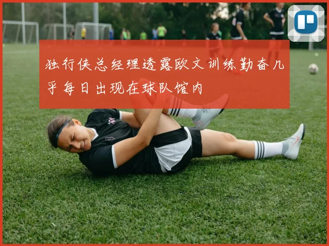 独行侠总经理透露欧文训练勤奋几乎每日出现在球队馆内